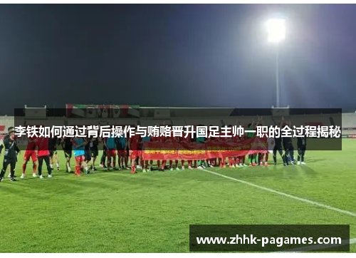 李铁如何通过背后操作与贿赂晋升国足主帅一职的全过程揭秘