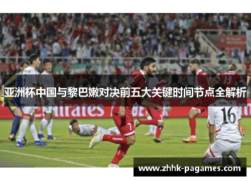 亚洲杯中国与黎巴嫩对决前五大关键时间节点全解析