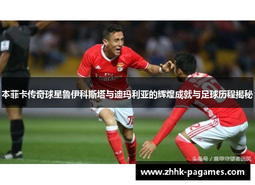 本菲卡传奇球星鲁伊科斯塔与迪玛利亚的辉煌成就与足球历程揭秘