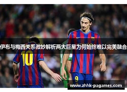 伊布与梅西关系微妙解析两大巨星为何始终难以完美融合