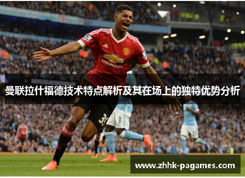 曼联拉什福德技术特点解析及其在场上的独特优势分析