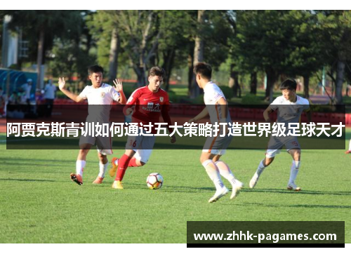 阿贾克斯青训如何通过五大策略打造世界级足球天才 阿贾克斯青训如何通过五大策略打造世界级足球天才