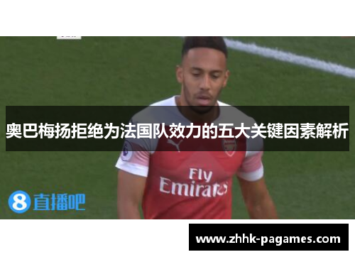 奥巴梅扬拒绝为法国队效力的五大关键因素解析