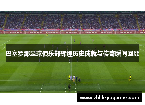 巴塞罗那足球俱乐部辉煌历史成就与传奇瞬间回顾