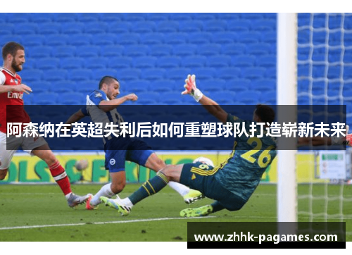 阿森纳在英超失利后如何重塑球队打造崭新未来