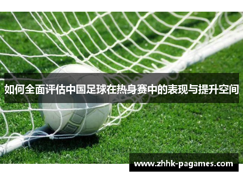 如何全面评估中国足球在热身赛中的表现与提升空间