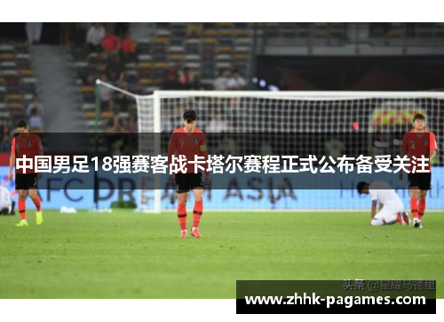 中国男足18强赛客战卡塔尔赛程正式公布备受关注