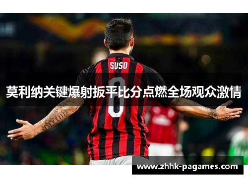 莫利纳关键爆射扳平比分点燃全场观众激情