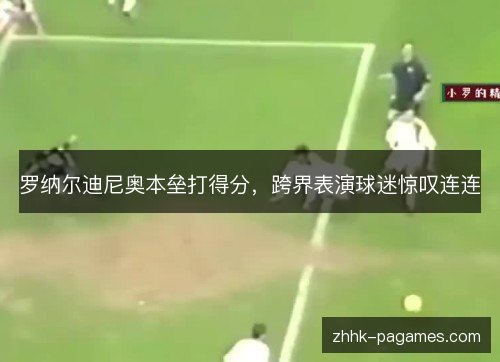 罗纳尔迪尼奥本垒打得分,跨界表演球迷惊叹连连 罗纳尔迪尼奥本垒打得分,跨界表演球迷惊叹连连
