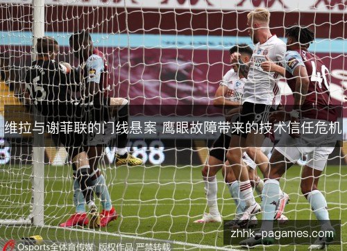 维拉与谢菲联的门线悬案 鹰眼故障带来的技术信任危机 维拉与谢菲联的门线悬案 鹰眼故障带来的技术信任危机